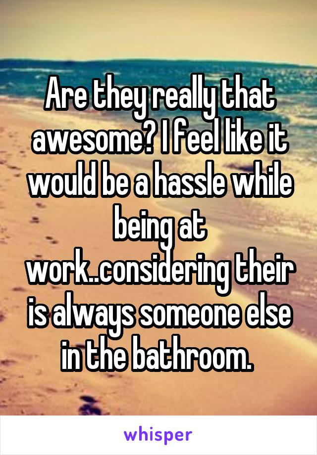 Are they really that awesome? I feel like it would be a hassle while being at work..considering their is always someone else in the bathroom. 