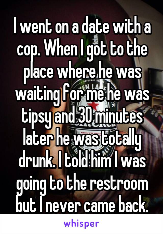 I went on a date with a cop. When I got to the place where he was waiting for me he was tipsy and 30 minutes later he was totally drunk. I told him I was going to the restroom but I never came back.