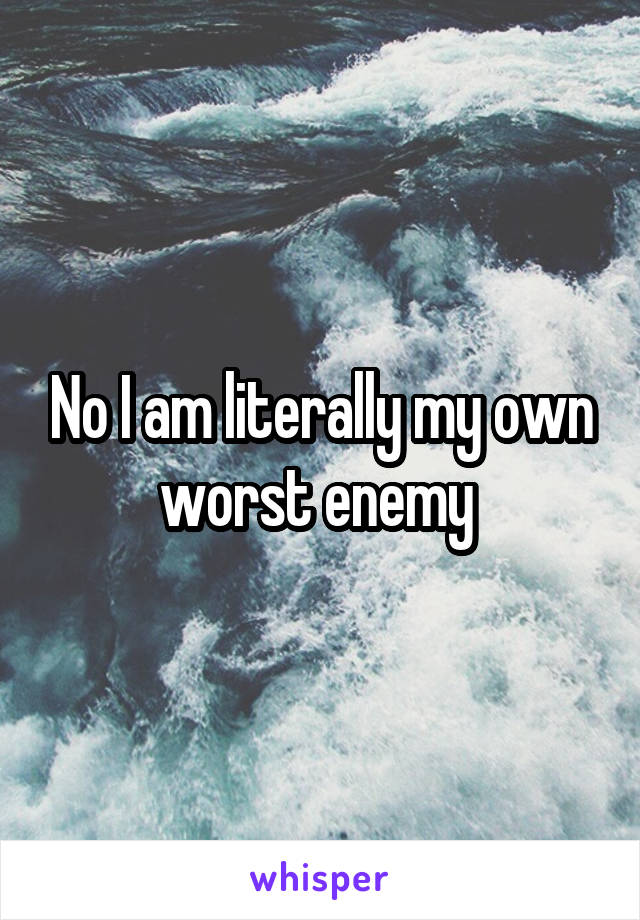 No I am literally my own worst enemy 