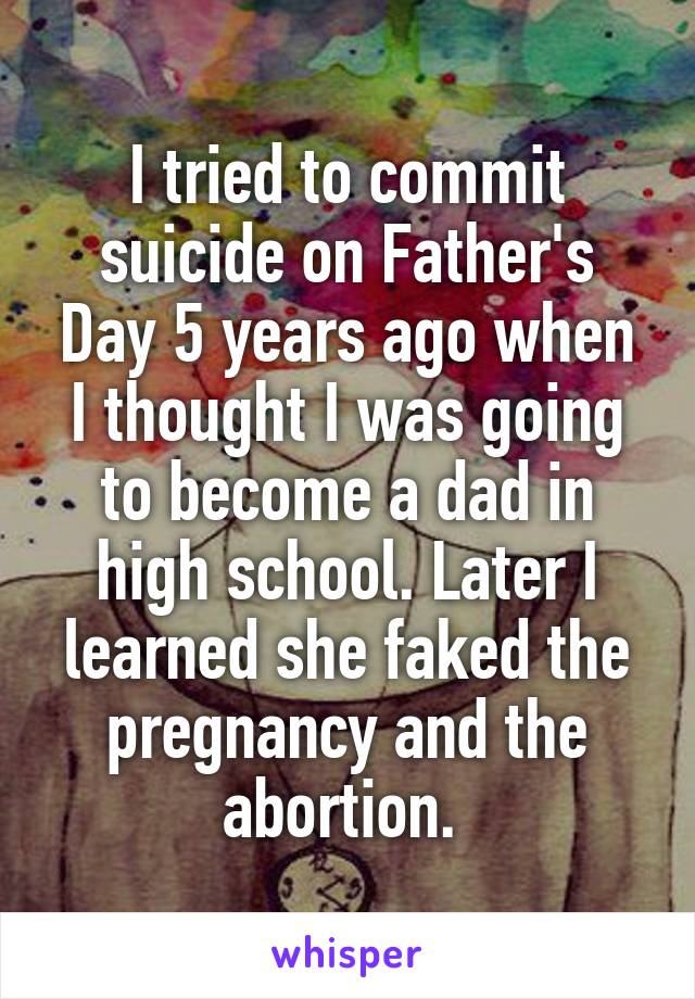 I tried to commit suicide on Father's Day 5 years ago when I thought I was going to become a dad in high school. Later I learned she faked the pregnancy and the abortion. 