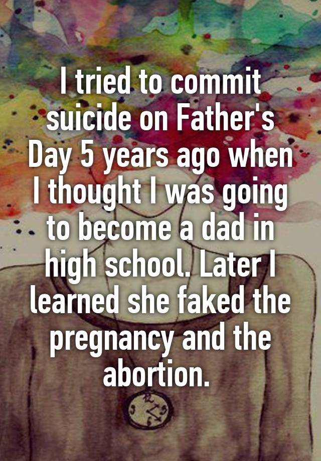 I tried to commit suicide on Father's Day 5 years ago when I thought I was going to become a dad in high school. Later I learned she faked the pregnancy and the abortion. 