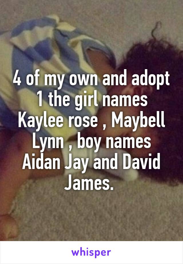 4 of my own and adopt 1 the girl names Kaylee rose , Maybell Lynn , boy names Aidan Jay and David James. 