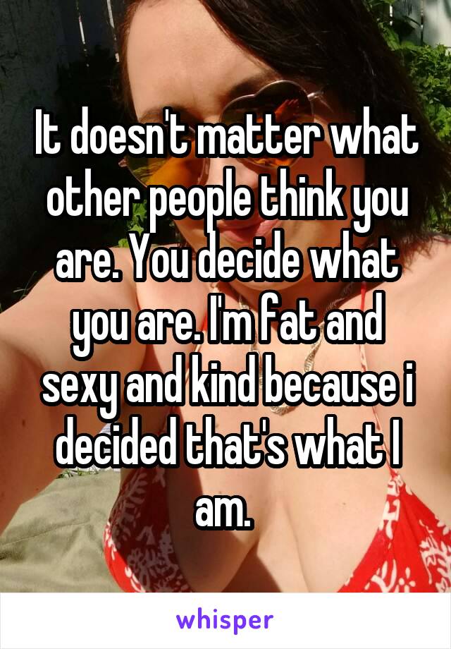 It doesn't matter what other people think you are. You decide what you are. I'm fat and sexy and kind because i decided that's what I am. 