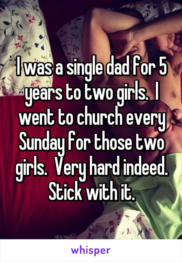 I was a single dad for 5 years to two girls.  I went to church every Sunday for those two girls.  Very hard indeed. Stick with it.