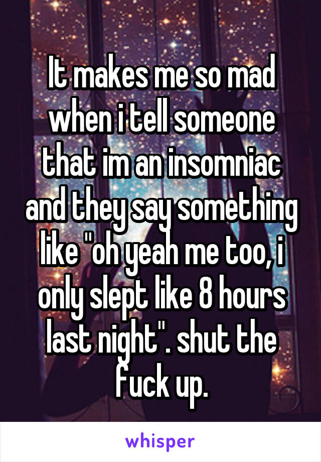 It makes me so mad when i tell someone that im an insomniac and they say something like "oh yeah me too, i only slept like 8 hours last night". shut the fuck up.