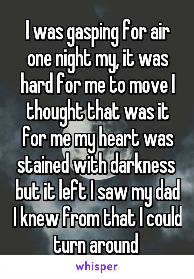 I was gasping for air one night my, it was hard for me to move I thought that was it for me my heart was stained with darkness  but it left I saw my dad I knew from that I could turn around 