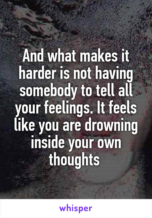 And what makes it harder is not having somebody to tell all your feelings. It feels like you are drowning inside your own thoughts 