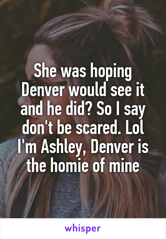 She was hoping Denver would see it and he did? So I say don't be scared. Lol I'm Ashley, Denver is the homie of mine