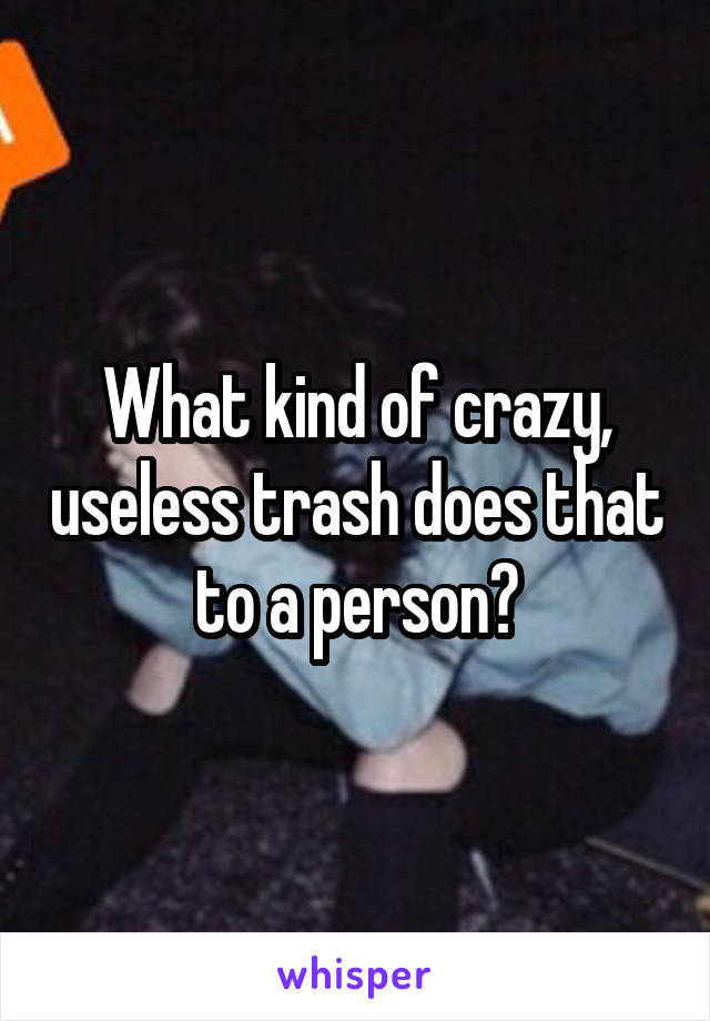 What kind of crazy, useless trash does that to a person?