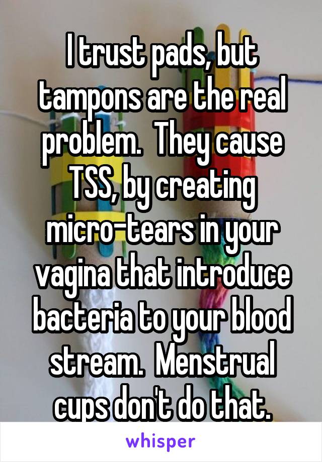 I trust pads, but tampons are the real problem.  They cause TSS, by creating micro-tears in your vagina that introduce bacteria to your blood stream.  Menstrual cups don't do that.