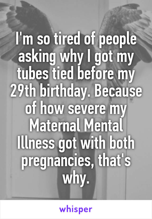 I'm so tired of people asking why I got my tubes tied before my 29th birthday. Because of how severe my Maternal Mental Illness got with both pregnancies, that's why.