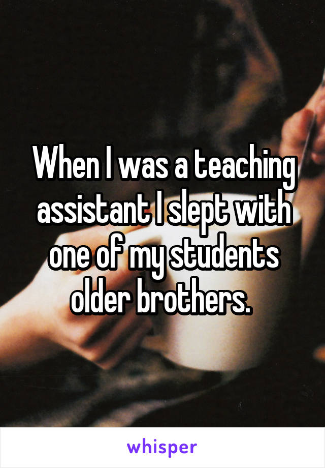 When I was a teaching assistant I slept with one of my students older brothers. 