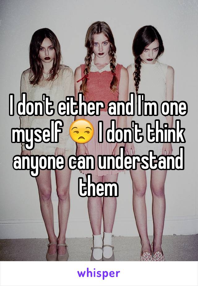 I don't either and I'm one myself 😒 I don't think anyone can understand them 