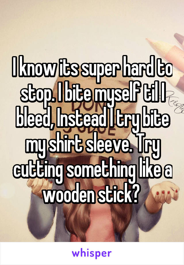 I know its super hard to stop. I bite myself til I bleed, Instead I try bite my shirt sleeve. Try cutting something like a wooden stick? 