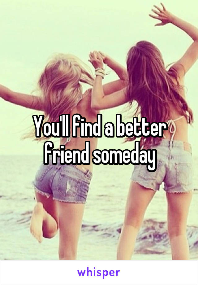 You'll find a better friend someday