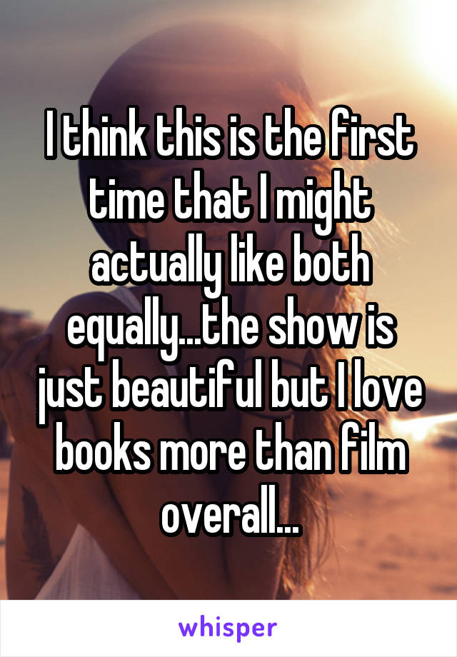 I think this is the first time that I might actually like both equally...the show is just beautiful but I love books more than film overall...