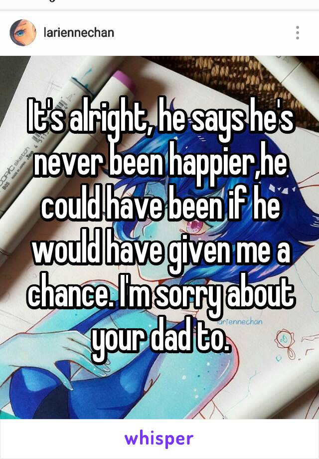 It's alright, he says he's never been happier,he could have been if he would have given me a chance. I'm sorry about your dad to.