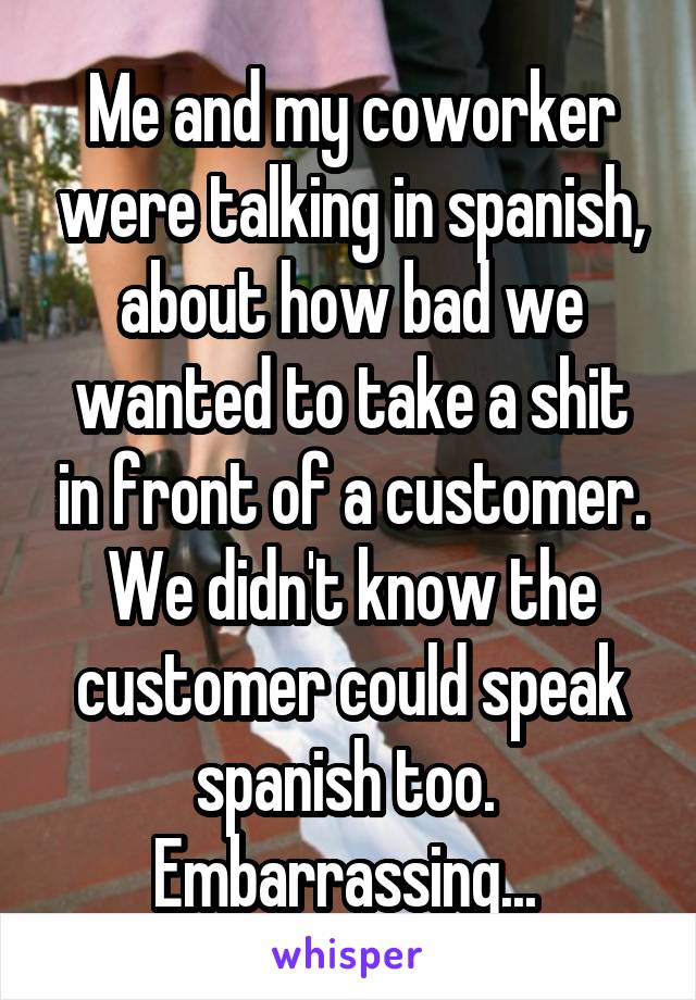 Me and my coworker were talking in spanish, about how bad we wanted to take a shit in front of a customer. We didn't know the customer could speak spanish too. 
Embarrassing... 