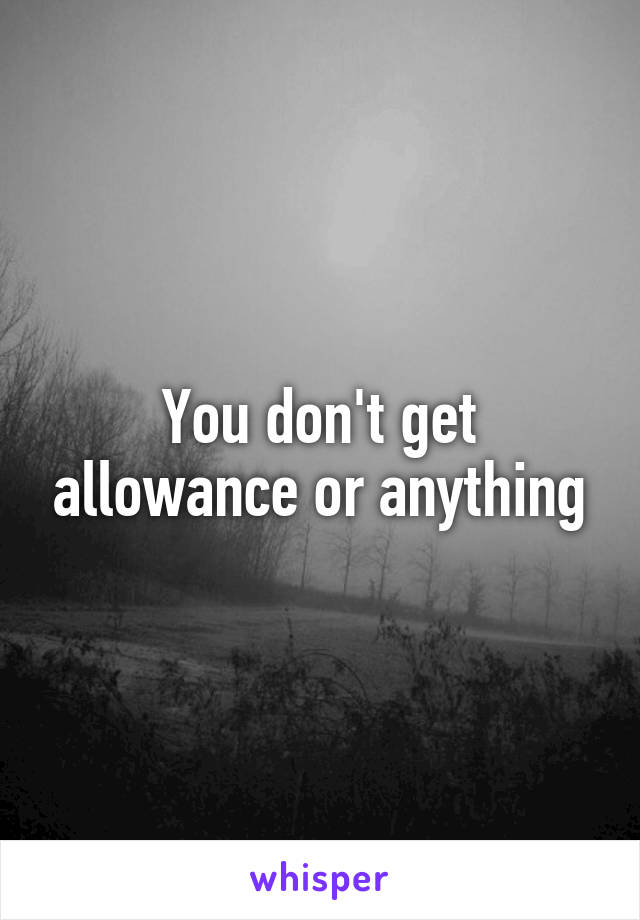 You don't get allowance or anything