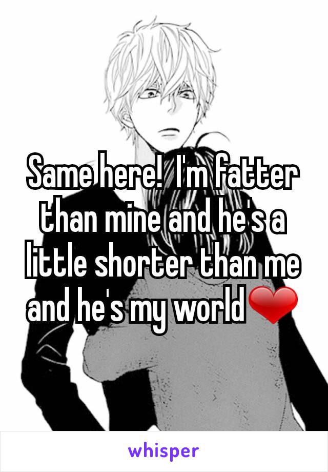 Same here!  I'm fatter than mine and he's a little shorter than me and he's my world❤