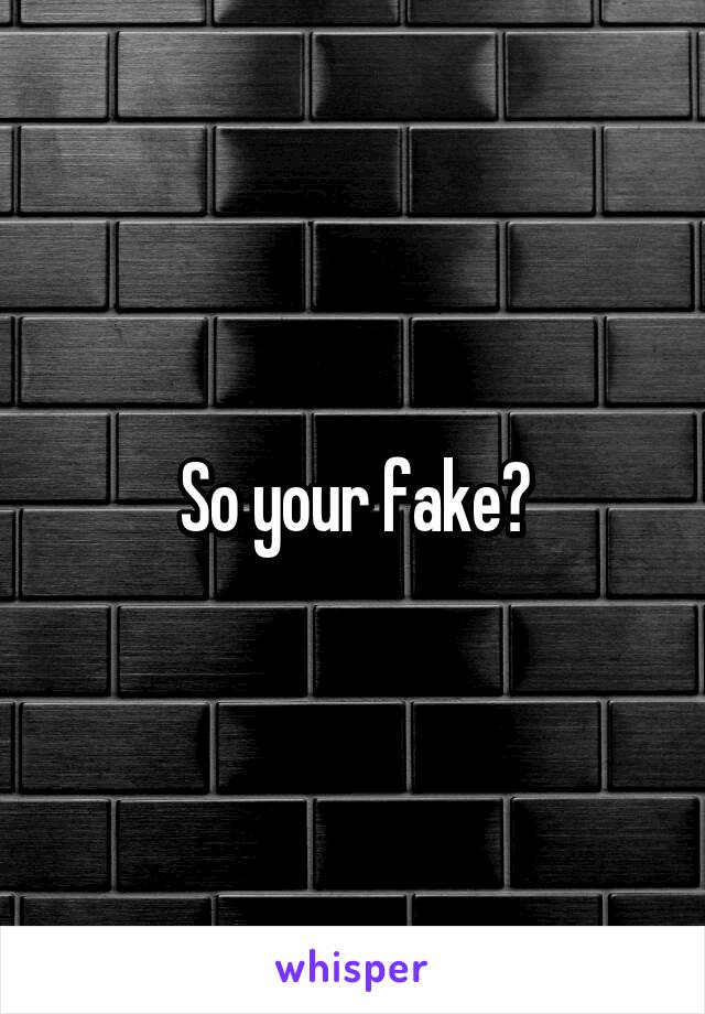 So your fake?