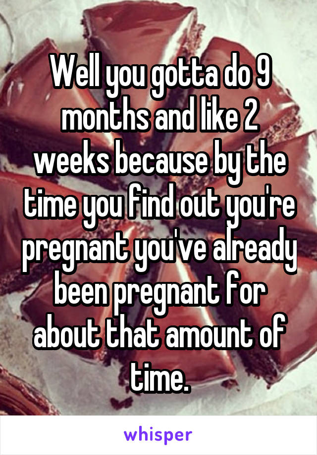 Well you gotta do 9 months and like 2 weeks because by the time you find out you're pregnant you've already been pregnant for about that amount of time.