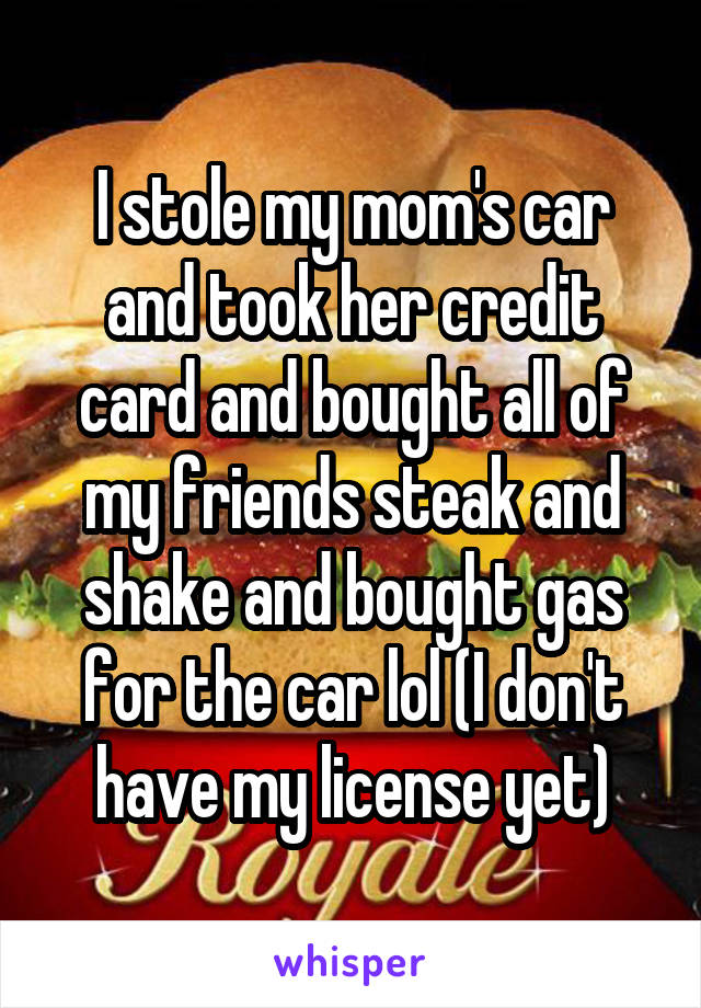 I stole my mom's car and took her credit card and bought all of my friends steak and shake and bought gas for the car lol (I don't have my license yet)