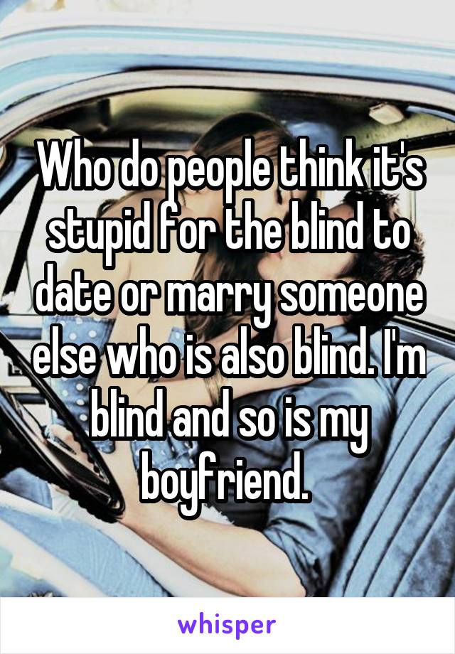 Who do people think it's stupid for the blind to date or marry someone else who is also blind. I'm blind and so is my boyfriend. 
