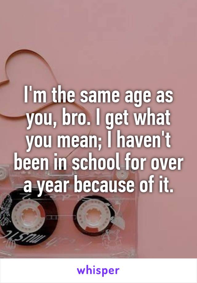 I'm the same age as you, bro. I get what you mean; I haven't been in school for over a year because of it.