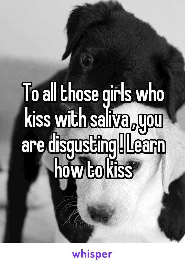 To all those girls who kiss with saliva , you are disgusting ! Learn how to kiss