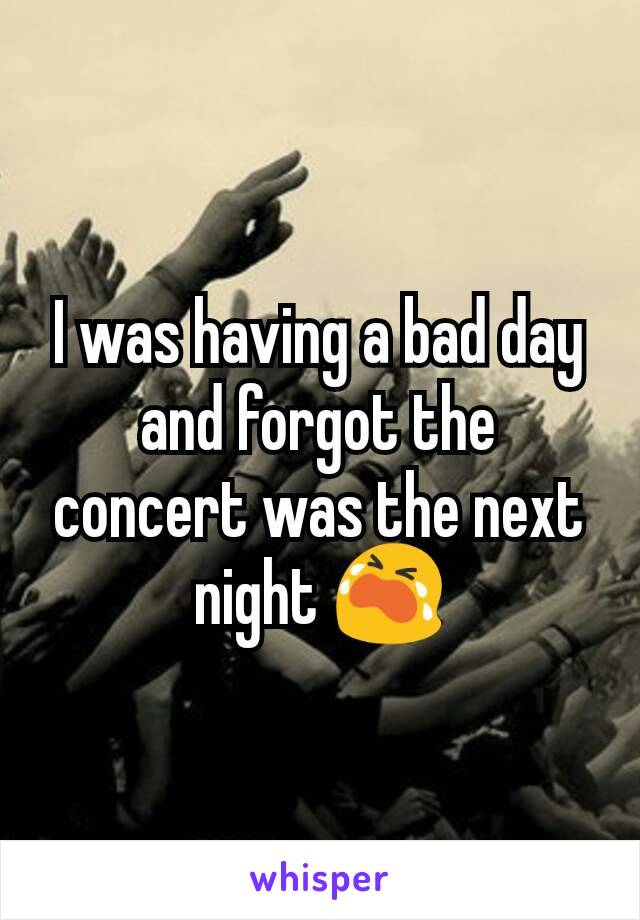 I was having a bad day and forgot the concert was the next night 😭