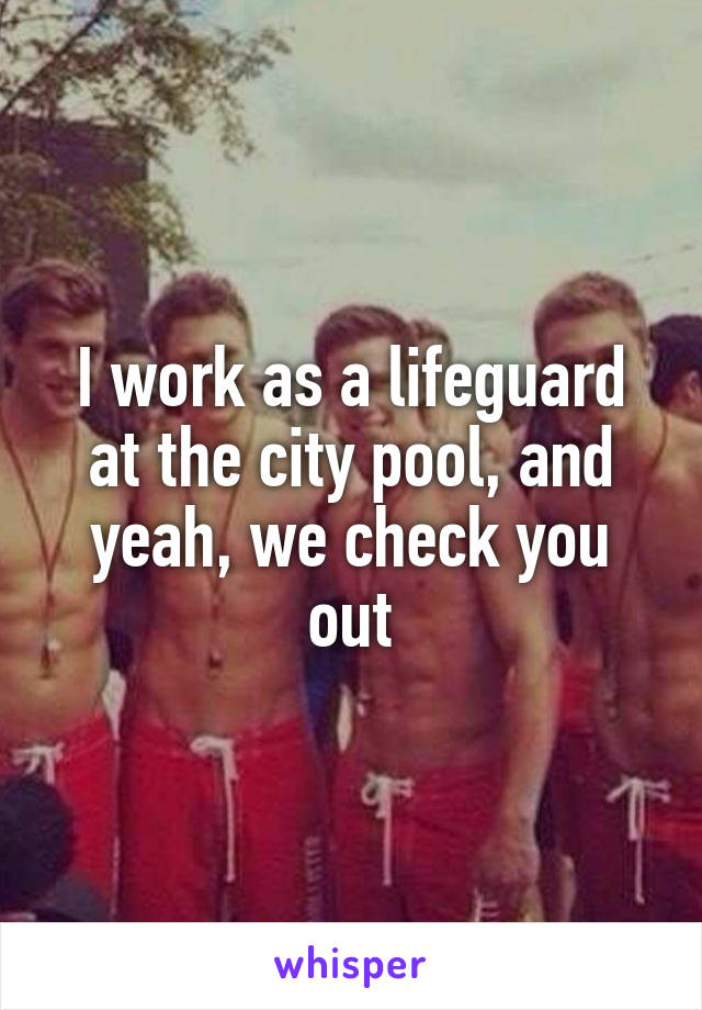 I work as a lifeguard at the city pool, and yeah, we check you out