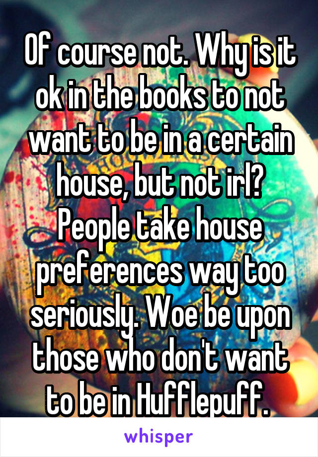 Of course not. Why is it ok in the books to not want to be in a certain house, but not irl? People take house preferences way too seriously. Woe be upon those who don't want to be in Hufflepuff. 