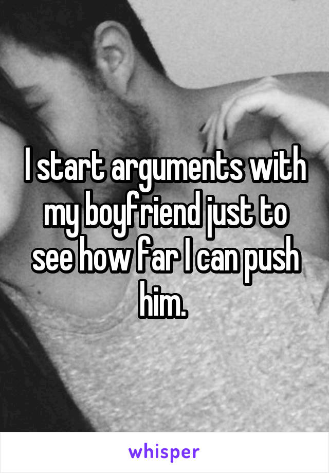 I start arguments with my boyfriend just to see how far I can push him. 