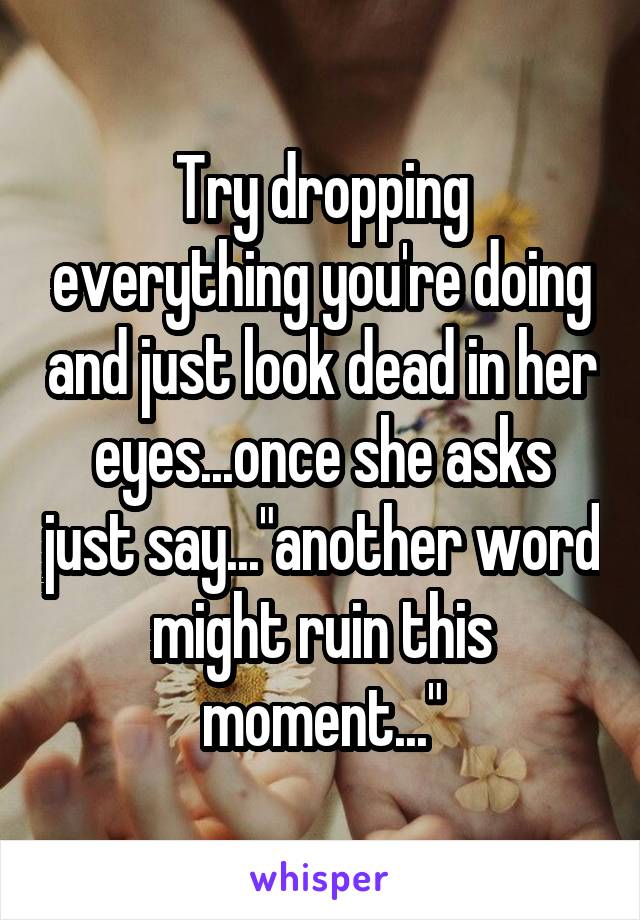 Try dropping everything you're doing and just look dead in her eyes...once she asks just say..."another word might ruin this moment..."