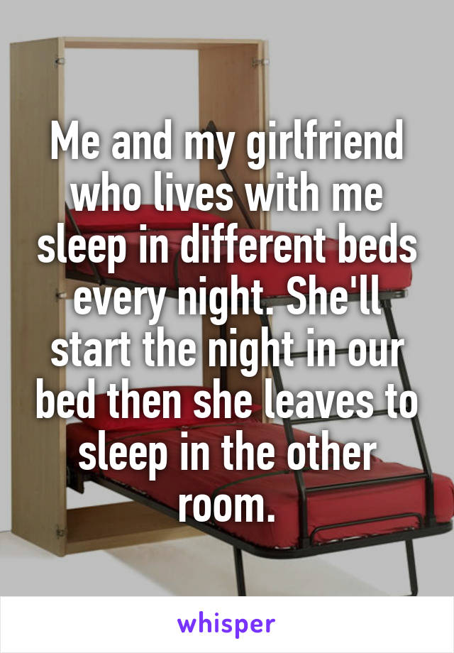 Me and my girlfriend who lives with me sleep in different beds every night. She'll start the night in our bed then she leaves to sleep in the other room.