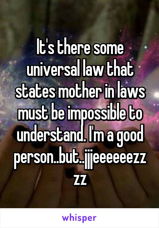 It's there some universal law that states mother in laws must be impossible to understand. I'm a good person..but..jjjeeeeeezzzz