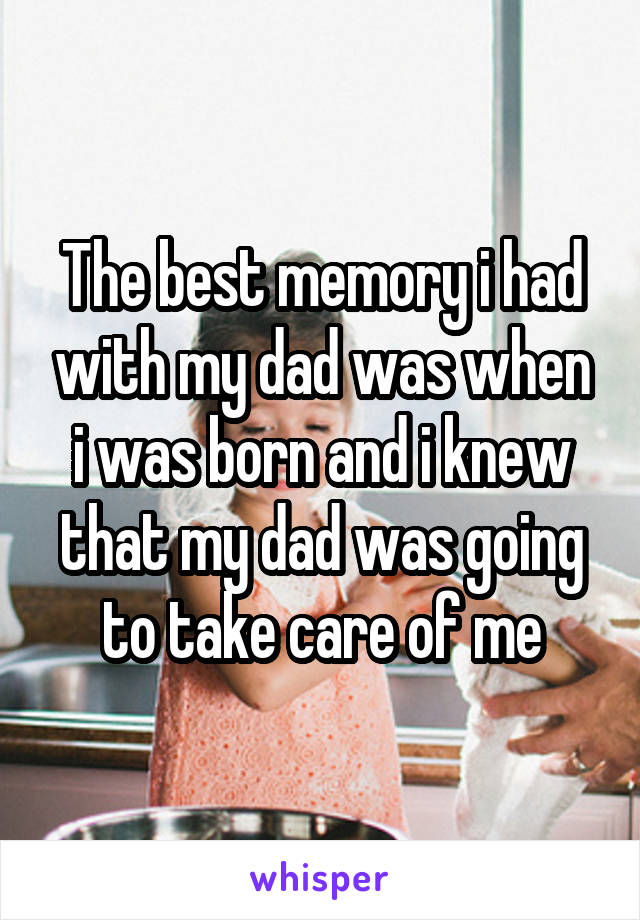 The best memory i had with my dad was when i was born and i knew that my dad was going to take care of me