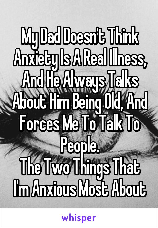 My Dad Doesn't Think Anxiety Is A Real Illness, And He Always Talks About Him Being Old, And Forces Me To Talk To People.
The Two Things That I'm Anxious Most About