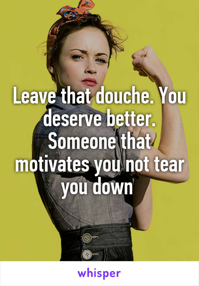 Leave that douche. You deserve better. Someone that motivates you not tear you down 