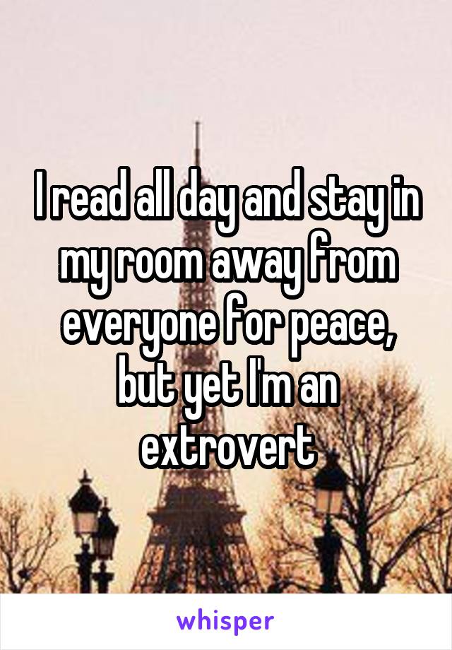 I read all day and stay in my room away from everyone for peace, but yet I'm an extrovert