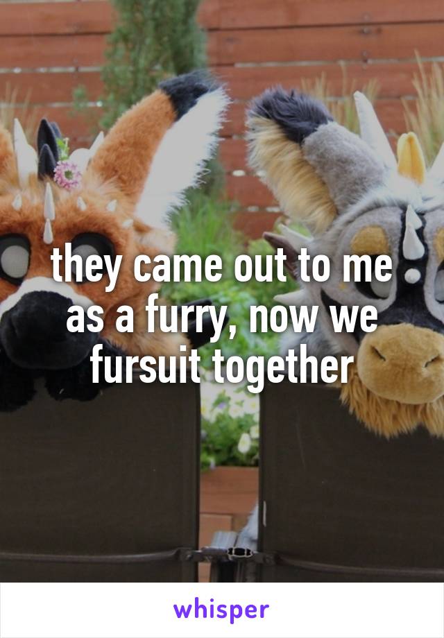 they came out to me as a furry, now we fursuit together