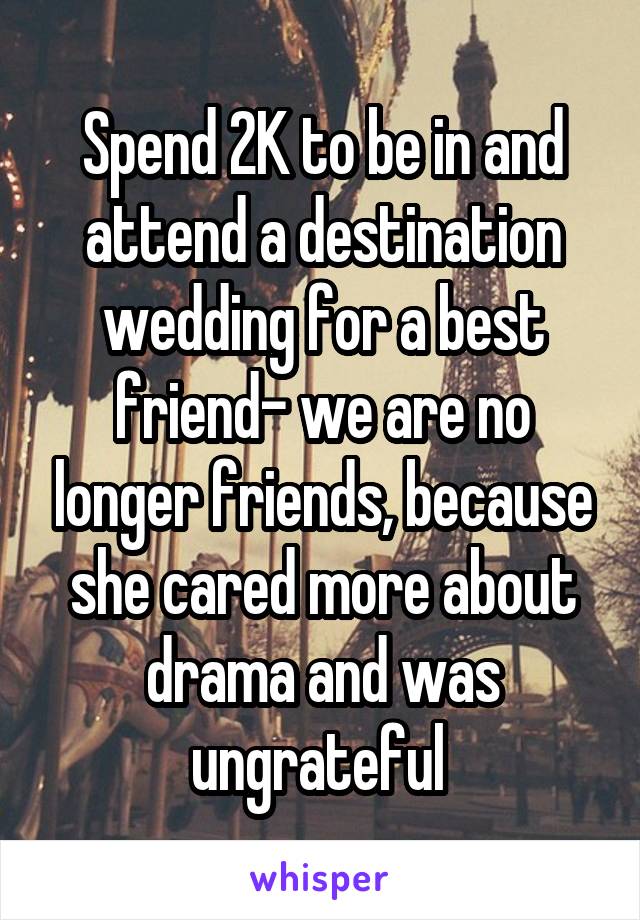 Spend 2K to be in and attend a destination wedding for a best friend- we are no longer friends, because she cared more about drama and was ungrateful 