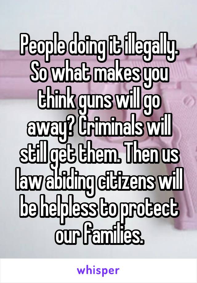 People doing it illegally. So what makes you think guns will go away? Criminals will still get them. Then us law abiding citizens will be helpless to protect our families.