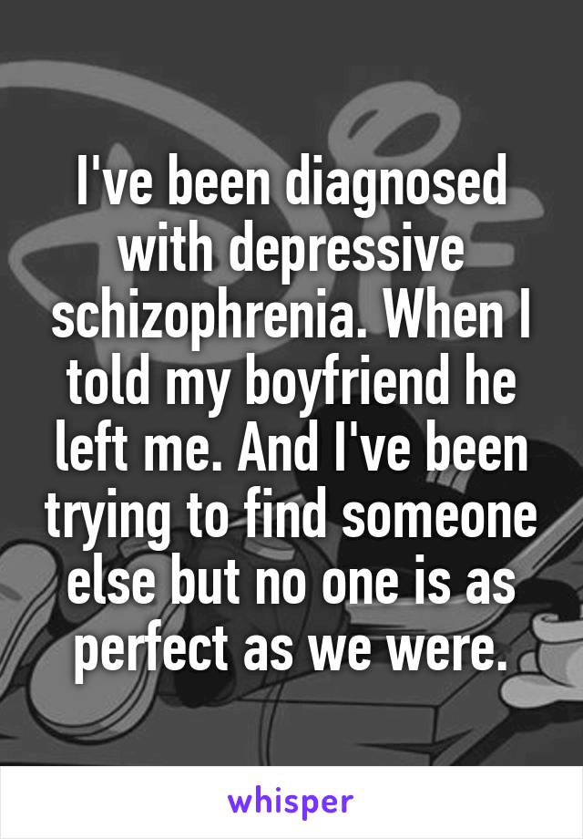 I've been diagnosed with depressive schizophrenia. When I told my boyfriend he left me. And I've been trying to find someone else but no one is as perfect as we were.