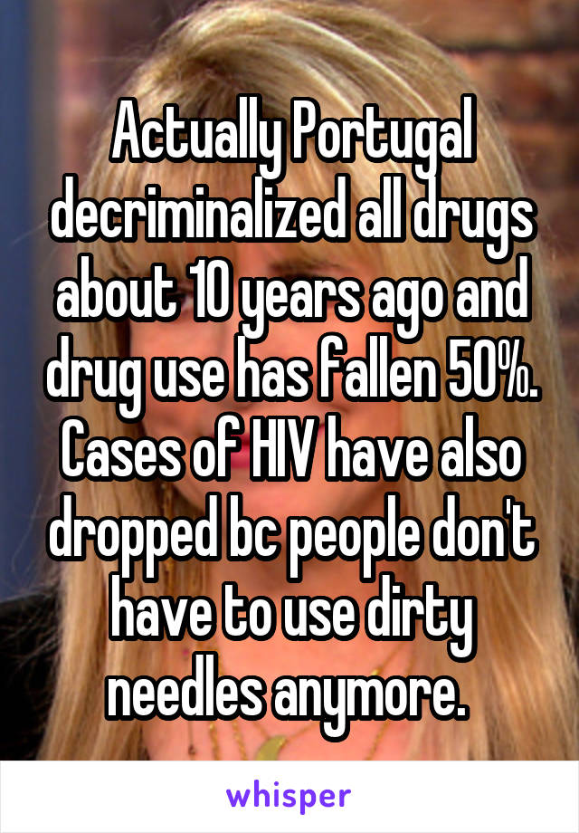 Actually Portugal decriminalized all drugs about 10 years ago and drug use has fallen 50%. Cases of HIV have also dropped bc people don't have to use dirty needles anymore. 