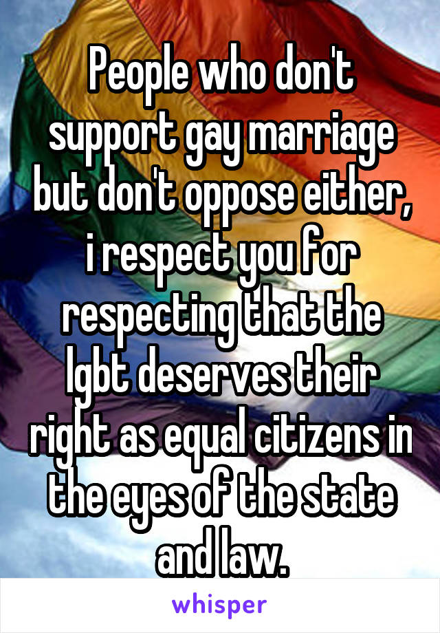 People who don't support gay marriage but don't oppose either, i respect you for respecting that the lgbt deserves their right as equal citizens in the eyes of the state and law.