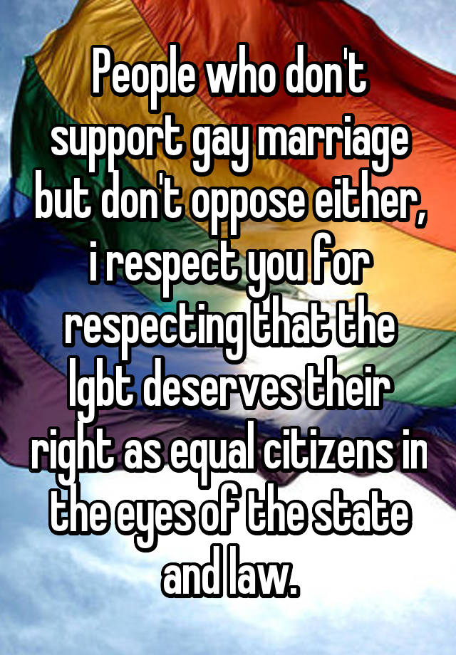 People who don't support gay marriage but don't oppose either, i respect you for respecting that the lgbt deserves their right as equal citizens in the eyes of the state and law.