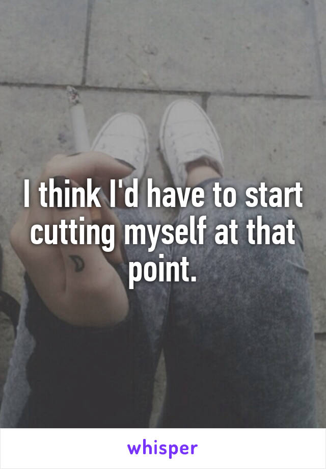 I think I'd have to start cutting myself at that point.
