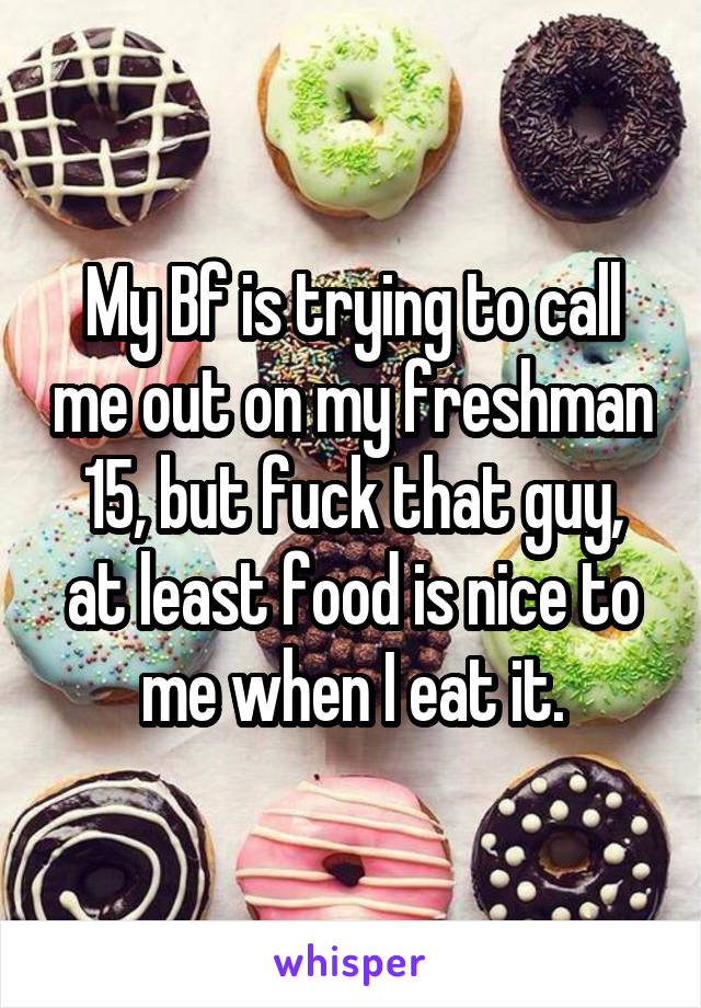 My Bf is trying to call me out on my freshman 15, but fuck that guy, at least food is nice to me when I eat it.